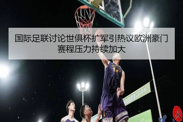 国际足联讨论世俱杯扩军引热议欧洲豪门赛程压力持续加大